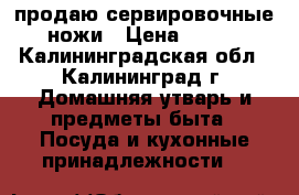 продаю сервировочные ножи › Цена ­ 100 - Калининградская обл., Калининград г. Домашняя утварь и предметы быта » Посуда и кухонные принадлежности   